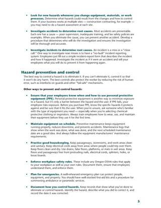 5
•	 Look for new hazards whenever you change equipment, materials, or work
processes. Determine what hazards could result from the changes and how to control
them. If your business works at multiple sites — construction contracting, for example —
you may need to do a hazard assessment at each site.
•	 Investigate accidents to determine root causes. Most accidents are preventable.
Each one has a cause — poor supervision, inadequate training, and lax safety policies are
examples. When you eliminate the cause, you can prevent another accident. Develop a
procedure that determines who will do the investigation and ensures the investigation
will be thorough and accurate.
•	 Investigate incidents to determine root causes. An incident is a miss or a “close
call.” One way to investigate near misses is to have a “no-fault” incident reporting
system: Employees just fill out a simple incident-report form that describes the incident
and how it happened. Investigate the incident as if it were an accident and tell your
employees what you will do to prevent it from happening again.
Hazard prevention and control
The best way to control a hazard is to eliminate it. If you can’t eliminate it, control it so that
it won’t do any harm. The best controls also protect the worker by reducing the risk of human
error, such as interlocks on guards and other “fail-safe” mechanisms.
Other ways to prevent and control hazards:
•	 Ensure that your employees know when and how to use personal protective
equipment (PPE). Personal protective equipment is another way to minimize exposure
to a hazard, but it’s only a barrier between the hazard and the user. If PPE fails, your
employee risks exposure. Before you purchase PPE, know the specific hazards it protects
against and be sure that it fits the user. When you’re unsure, ask someone who’s familiar
with the type of equipment you need — especially when you’re selecting chemical-
protective clothing or respirators. Always train employees how to wear, use, and maintain
their equipment before they use it for the first time.
•	 Maintain equipment on schedule. Preventive maintenance keeps equipment
running properly, reduces downtime, and prevents accidents. Maintenance logs that
show when the work was done, what was done, and the next scheduled maintenance
date are a good idea. And always follow the equipment manufacturers’ maintenance
requirements.
•	 Practice good housekeeping. Keep passageways, storerooms, and work areas clean
and sanitary. Keep electrical cords away from areas where people could trip over them.
Keep floors clean and dry. Use drains, false floors, platforms, or mats in wet areas. Keep
floors and passageways free from protruding nails, electrical cords, splinters, holes, or
loose boards.
•	 Enforce workplace safety rules. These include any Oregon OSHA rules that apply
to your workplace as well as your own rules. Document them, ensure that employees
understand them, and enforce them.
•	 Plan for emergencies. A well-rehearsed emergency plan can protect people,
equipment, and property. You should have well-stocked first-aid kits and a procedure for
summoning ambulance or paramedic services.
•	 Document how you control hazards. Keep records that show what you’ve done to
eliminate or control hazards. Identify the hazard, describe what you did to correct it, and
record the date it was corrected.
 