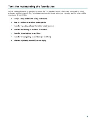 9
Tools for maintaining the foundation
Use the following materials to help you – or inspire you – to prepare a written safety policy, investigate accidents,
and report workplace hazards. They’re just examples, intended for use within your company, and not to be used for
reporting to Oregon OSHA.
•	 Sample safety and health policy statement
•	 How to conduct an accident investigation
•	 Form for reporting a hazard or other safety concern
•	 Form for describing an accident or incident
•	 Form for investigating an accident
•	 Form for investigating an accident (or incident)
•	 Form for reporting an overexertion injury
 