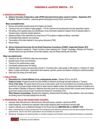 VERONICA ALOYCE MBUYA - CV
3 VERONICA ALOYCE MBUYA
6. RESEARCH EXPERIENCES:
a) Sokoine University of Agriculture under (IFPRI) International food policy research institute – September 2015
Position: Research Assistant – assessing gender stereotypes among African communities.
Major accomplishments;
 Review and translate questionnaires from English into Swahili
 Training on the use of research digital gadgets – CTO for interview and inputting data and play respondent’s game
 Pre-testing of the questionnaires and identification of key informants needed for research from 20 selected district in
Tanzania (was a randomly sample selection).
 Digital pre-listing of the respondent (by using Survey CTO program in digital pre-listing) - automated
 Coordinated Data collection and interviews
 Transcription of the data collected in focus group discussion (FGD)
 Report writing
b) African Initiatives/Community Aid and Small Enterprises Consultancy (CASEC). September/October 2016
Position: Research assistance - Project mid-term review assessing the ‘’change’’ knowledge, Attitudes and Practices
among Pastoral and agro-Pastoral communities (Maasai, Iraq and Hehe) towards girls Education
Major accomplishments:
 Trained on the use of SPSS for data entry and analysis
 Questionnaires review and translating
 Trained on the questionnaires usage
 Coordinated questionnaires Pre-testing
 Collected data in primary and secondary schools in 16 schools with a total sample of 400 people in 4 Districts of Kilolo,
Mbulu, Longido and Monduli , respondents were students, teachers, parents and leaders including the traditional leaders
 Data entry and writing of the field report.
7. PUBLICATIONS
a) Dissertation for a Partial fulfilment of my undergraduate studies - October 2015 to July 2016.
Subject of study: Prospect of youth from poor families to attractive job through education pathway in Tanzania.
Focus of the study: The study need to find out as to what extent, youth who are enrolled to join university studies from
government and private schools enable them to select science related courses. By collecting information of students who
were enrolled in Bachelor of Science in Medicine since they came from various schools that is private owned schools and
government owned schools through Tanzania Commission for Universities (TCU).
Other Research proceedings: Questionnaire designing, Questionnaires Pre-testing, Data collection, entry and analysis
and Writing report of the data collected from the field.
8. PROFESSIONAL SKILLS AND KNOWLEDGES ACQUIRED;
 computer skills: Microsoft word, Microsoft excel, Microsoft access, publisher, internet and SPSS
 project designing, monitoring and evaluation skills project designing skills microfinance services skills
 research software such as Statistical Package for the Social Sciences (IBM SPSS 20) and SURVEY CTO
 Basic understanding of policy development and developing and delivering advocacy that has demonstrably influenced
governments, donors and other organizations and processes at a high level
 Designing, managing and reporting skills on complex programs and research across dispersed locations successfully
 