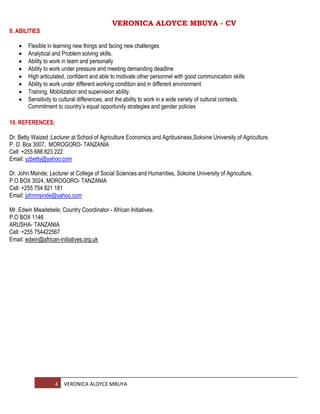 VERONICA ALOYCE MBUYA - CV
4 VERONICA ALOYCE MBUYA
9. ABILITIES
 Flexible in learning new things and facing new challenges
 Analytical and Problem solving skills.
 Ability to work in team and personally
 Ability to work under pressure and meeting demanding deadline
 High articulated, confident and able to motivate other personnel with good communication skills
 Ability to work under different working condition and in different environment
 Training, Mobilization and supervision ability.
 Sensitivity to cultural differences, and the ability to work in a wide variety of cultural contexts.
Commitment to country’s equal opportunity strategies and gender policies
10. REFERENCES;
Dr. Betty Waized ;Lecturer at School of Agriculture Economics and Agribusiness,Sokoine University of Agriculture.
P. O. Box 3007, MOROGORO- TANZANIA
Cell: +255 688 823 222
Email: yzbetty@yahoo.com
Dr. John Msinde; Lecturer at College of Social Sciences and Humanities, Sokoine University of Agriculture.
P.O BOX 3024, MOROGORO- TANZANIA
Cell: +255 754 821 181
Email: johnmsinde@yahoo.com
Mr. Edwin Mwaitebele; Country Coordinator - African Initiatives.
P.O BOX 1146
ARUSHA- TANZANIA
Cell: +255 754422567
Email: edwin@african-initiatives.org.uk
 
