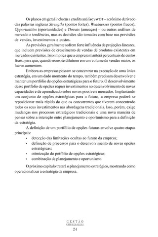 Os planos em geral incluem a erudita análise SWOT – acrônimo derivado
das palavras inglesas Strengths (pontos fortes), Weaknesses (pontos fracos),
Opportunities (oportunidades) e Threats (ameaças) – ou outras análises de
mercado e tendências, mas as decisões são tomadas com base nas previsões
de vendas, investimentos e custos.
        As previsões geralmente sofrem forte influência de projeções lineares,
que incluem previsões de crescimento de vendas de produtos existentes em
mercados existentes. Isso implica que a empresa manterá percentuais de custos
fixos, para que, quando esses se diluírem em um volume de vendas maior, os
lucros aumentem.
        Embora as empresas possam se concentrar na execução de uma única
estratégia, em um dado momento do tempo, também precisam desenvolver e
manter um portfólio de opções estratégicas para o futuro. O desenvolvimento
desse portfólio de opções requer investimentos no desenvolvimento de novas
capacidades e de aprendizado sobre novos possíveis mercados. Implantando
um conjunto de opções estratégicas para o futuro, a empresa poderá se
reposicionar mais rápido do que os concorrentes que tiverem concentrado
todos os seus investimentos nas abordagens tradicionais. Isso, porém, exige
mudanças nos processos estratégicos tradicionais e uma nova maneira de
pensar sobre a interação entre planejamento e oportunismo para a definição
da estratégia.
        A definição de um portfólio de opções futuras envolve quatro etapas
principais:
        • detecção das limitações ocultas ao futuro da empresa;
        • definição de processos para o desenvolvimento de novas opções
            estratégicas;
        • otimização do potfólio de opções estratégicas;
        • combinação de planejamento e oportunismo.

       O próximo capítulo tratará o planejamento estratégico, mostrando como
operacionalizar a estratégia da empresa.




                                 GESTÃO
                                 EMPRESARIAL

                                     24
 