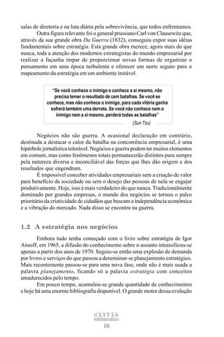 salas de diretoria e na luta diária pela sobrevivência, que todos enfrentamos.
       Outra figura relevante foi o general prussiano Carl von Clausewitz que,
através da sua grande obra Da Guerra (1832), conseguiu expor suas idéias
fundamentais sobre estratégia. Esta grande obra merece, agora mais do que
nunca, toda a atenção dos modernos estrategistas do mundo empresarial por
realizar a façanha ímpar de proporcionar novas formas de organizar o
pensamento em uma época turbulenta e oferecer um norte seguro para o
mapeamento da estratégia em um ambiente instável.


              “Se você conhece o inimigo e conhece a si mesmo, não
               precisa temer o resultado de cem batalhas. Se você se
           conhece, mas não conhece o inimigo, para cada vitória ganha
             sofrerá também uma derrota. Se você não conhece nem o
                inimigo nem a si mesmo, perderá todas as batalhas”
                                                    (Sun Tzu)

        Negócios não são guerra. A ocasional declaração em contrário,
destinada a destacar o calor da batalha na concorrência empresarial, é uma
hipérbole jornalística tolerável. Negócios e guerra podem ter muitos elementos
em comum, mas como fenômenos totais permanecerão distintos para sempre
pela natureza diversa e inconciliável das forças que lhes dão origem e dos
resultados que engendram.
        É impossível conceber atividades empresariais sem a criação de valor
para benefício da sociedade ou sem o desejo das pessoas de nela se engajar
produtivamente. Hoje, isso é mais verdadeiro do que nunca. Tradicionalmente
dominado por grandes empresas, o mundo dos negócios se tornou o palco
prioritário da criatividade de cidadãos que buscam a independência econômica
e a vibração do mercado. Nada disso se encontra na guerra.


1.2 A estratégia nos negócios
        Embora tudo tenha começado com o livro sobre estratégia de Igor
Ansoff, em 1965, a difusão do conhecimento sobre o assunto intensificou-se
apenas a partir dos anos de 1970. Seguiu-se então uma explosão de demanda
por livros e serviços do que passou a denominar-se planejamento estratégico.
Mais recentemente passou-se para uma nova fase, onde não é mais usada a
palavra planejamento, ficando só a palavra estratégia com conceitos
amadurecidos pelo tempo.
        Em pouco tempo, acumulou-se grande quantidade de conhecimentos
e hoje há uma enorme bibliografia disponível. O grande motor dessa evolução



                                  GESTÃO
                                 EMPRESARIAL

                                      16
 