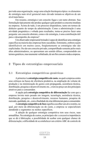 por toda uma organização, surge uma relação hierárquica típica: os elementos
de estratégia num nível gerencial mais elevado tornam-se objetivos de um
nível mais baixo.
       Em resumo, estratégia é um conceito fugaz e um tanto abstrato. Sua
formulação tipicamente não produz qualquer ação produtiva concreta imediata
na empresa. Acima de tudo, é um processo dispendioso, tanto em termos de
dinheiro quanto do tempo da administração. Como a administração é uma
atividade pragmática e voltada para resultados, torna-se preciso fazer uma
pergunta: um conceito abstrato, como o de estratégia, é uma contribuição útil
para o desempenho da empresa?
       Um observador empresarial treinado é capaz de identificar uma estratégia
específica na maioria das empresas bem-sucedidas. Entretanto, embora sejam
identificáveis em muitos casos, freqüentemente as estratégias não são
explicitadas. Ou são um conceito privado, compartilhado somente pelos mais
altos administradores, ou apresentam um sentido difuso, compreendido em
termos genéricos, mas raramente verbalizado, de um fim comum a toda a empresa.



2 Tipos de estratégias empresariais


2.1     Estratégias competitivas genéricas
        A primeira é a estratégia competitiva de custo, na qual a empresa centra
seus esforços na busca de eficiência produtiva, na ampliação do volume de
produção e na minimização de gastos com propaganda, assistência técnica,
distribuição, pesquisa e desenvolvimento etc., e tem no preço um dos principais
atrativos para o consumidor.
        A opção pela estratégia competitiva de diferenciação faz com que a
empresa invista mais pesado em imagem, tecnologia, assistência técnica,
distribuição, pesquisa e desenvolvimento, recursos humanos, pesquisa de
mercado, qualidade, etc., com a finalidade de criar diferenciais para o consumidor.
        A estratégia competitiva de foco significa escolher um alvo restrito, no
qual, por meio da diferenciação ou do custo, a empresa se especializará
atendendo a segmentos ou nichos específicos.
        A adoção de qualquer estratégia competitiva tem seus riscos, suas
armadilhas. Na estratégia de custos, as principais são: a excessiva importância
que se dá à fabricação; a possibilidade de acabar com qualquer chance de
diferenciação; a dificuldade de se estabelecer um critério ABC de controle de



                                   GESTÃO
                                   EMPRESARIAL

                                       18
 