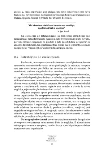 custos; e, mais importante, que apareça um novo concorrente com nova
tecnologia, novo processo e abocanhe parcela significativa de mercado ou o
mercado passe a valorar o produto por critérios diferentes.

              “Não há nenhum mistério em formular uma estratégia,
                        o problema é fazê-la funcionar”
                                                H. Igor Ansoff
        Na estratégia de diferenciação, as principais armadilhas são
representadas pela diferenciação excessiva, pelo preço premium muito elevado,
por um enfoque exagerado no produto e pela possibilidade de ignorar os
critérios de sinalização. Na estratégia de foco o risco é de o segmento escolhido
não propiciar “massa crítica” que permita à empresa operar.


2.2 Estratégias de crescimento
        Idealmente, uma empresa deve selecionar uma estratégia de crescimento
que resulte em aumento de vendas ou da participação de mercado, se espera
que esse crescimento possibilite um aumento do valor da empresa. O
crescimento pode ser atingido de várias maneiras.
        O crescimento interno é conseguido por meio do aumento das vendas,
da capacidade de produção e da força de trabalho. Algumas empresas buscam
deliberadamente esse caminho para o crescimento, em vez de tomar os rumos
alternativos da aquisição de outras empresas. O crescimento interno não inclui
apenas o crescimento do mesmo negócio, mas também a criação de novos
negócios, seja em direção horizontal ou vertical.
        Algumas empresas optam pelo crescimento através da aquisição de
outras organizações. Na integração vertical, envolve o crescimento através
da aquisição de outras organizações num canal de distribuição. Quando uma
organização adquire outras companhias que a suprem, ela se engaja na
integração inversa. A organização que adquire outras empresas que estejam
mais próximas dos usuários finais do produto (atacadistas, varejistas) está
engajada na integração direta. A integração vertical é usada para obter maior
controle sobre uma linha de negócios e aumentar os lucros através de maior
eficiência, ou melhor esforço de vendas.
        Na integração horizontal, envolve o crescimento através da aquisição
de empresas concorrentes numa mesma linha de negócios. É adotada num
esforço para aumentar seu porte, vendas, lucros e participação potencial no
mercado de uma organização.


                                    COLEÇÃO
                                    GESTÃO
                                  EMPRESARIAL

                                      19
 