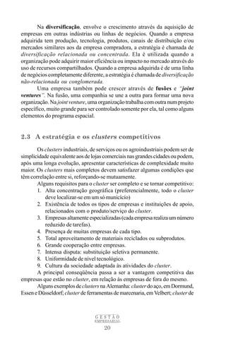 Na diversificação, envolve o crescimento através da aquisição de
empresas em outras indústrias ou linhas de negócios. Quando a empresa
adquirida tem produção, tecnologia, produtos, canais de distribuição e/ou
mercados similares aos da empresa compradora, a estratégia é chamada de
diversificação relacionada ou concentrada. Ela é utilizada quando a
organização pode adquirir maior eficiência ou impacto no mercado através do
uso de recursos compartilhados. Quando a empresa adquirida é de uma linha
de negócios completamente diferente, a estratégia é chamada de diversificação
não-relacionada ou conglomerada.
       Uma empresa também pode crescer através de fusões e “joint
ventures”. Na fusão, uma companhia se une a outra para formar uma nova
organização. Na joint venture, uma organização trabalha com outra num projeto
específico, muito grande para ser controlado somente por ela, tal como alguns
elementos do programa espacial.


2.3 A estratégia e os clusters competitivos
       Os clusters industriais, de serviços ou os agroindustriais podem ser de
simplicidade equivalente aos de lojas comerciais nas grandes cidades ou podem,
após uma longa evolução, apresentar características de complexidade muito
maior. Os clusters mais completos devem satisfazer algumas condições que
têm correlação entre si, reforçando-se mutuamente.
       Alguns requisitos para o cluster ser completo e se tornar competitivo:
       1. Alta concentração geográfica (preferencialmente, todo o cluster
           deve localizar-se em um só municício)
       2. Existência de todos os tipos de empresas e instituições de apoio,
           relacionados com o produto/serviço do cluster.
       3. Empresas altamente especializadas (cada empresa realiza um número
           reduzido de tarefas).
       4. Presença de muitas empresas de cada tipo.
       5. Total aproveitamento de materiais reciclados ou subprodutos.
       6. Grande cooperação entre empresas.
       7. Intensa disputa: substituição seletiva permanente.
       8. Uniformidade de nível tecnológico.
       9. Cultura da sociedade adaptada às atividades do cluster.
       A principal conseqüência passa a ser a vantagem competitiva das
empresas que estão no cluster, em relação às empresas de fora do mesmo.
       Alguns exemplos de clusters na Alemanha: cluster do aço, em Dormund,
Essen e Düsseldorf; cluster de ferramentas de marcenaria, em Velbert; cluster de



                                  GESTÃO
                                  EMPRESARIAL

                                      20
 