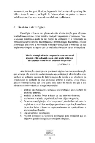 automóveis, em Stuttgart, Munique, Ingolstadt, Neckarsulm e Regensburg. Na
Itália: cluster de móveis, na Região de Brianza; cluster de pedras preciosas e
trabalhadas, em Carrara; cluster de embaladoras, em Bolonha.



3 Gestão estratégica

        Estratégia refere-se aos planos da alta administração para alcançar
resultados consistentes com a missão e os objetivos gerais da organização. Pode-
se encarar estratégia a partir de três pontos de vantagem: 1) a formulação da
estratégia (desenvolvimento da estratégia); 2) implementação da estratégia (colocar
a estratégia em ação); e 3) controle estratégico (modificar a estratégia ou sua
implementação para assegurar que os resultados desejados sejam alcançados).


             “Gestão estratégica é tentar compreender onde você estará
              amanhã, e não onde você espera estar; avaliar onde você
                será capaz de estar e decidir onde você deseja estar”
                                                  John F. Welch Jr.


       Administração estratégica ou gestão estratégica é um termo mais amplo
que abrange não somente a administração dos estágios já identificados, mas
também os estágios iniciais de determinação da missão e os objetivos da
organização no contexto de seus ambientes externo e interno. Desse modo,
gestão estratégica pode ser vista como uma série de passos em que a alta
administração deve realizar as seguintes tarefas:
       1) analisar oportunidades e ameaças ou limitações que existem no
          ambiente externo;
       2) analisar os pontos fortes e fracos de seu ambiente interno;
       3) estabelecer a missão organizacional e os objetivos gerais;
       4) formular estratégias (no nível empresarial, no nível de unidades de
          negócios e no nível funcional) que permitam à organização combinar
          os pontos fortes e fracos da organização com as oportunidades e
          ameaças do ambiente;
       5) implementar as estratégias;
       6) realizar atividades de controle estratégico para assegurar que os
          objetivos gerais da organização sejam atingidos.




                                     COLEÇÃO
                                     GESTÃO
                                   EMPRESARIAL

                                        21
 