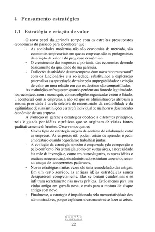 4 Pensamento estratégico

4.1 Estratégia e criação de valor
       O novo papel da gerência rompe com os estreitos pressupostos
econômicos do passado para reconhecer que:
       • As sociedades modernas não são economias de mercado, são
           economias empresariais em que as empresas são os protagonistas
           da criação de valor e do progresso econômico.
       • O crescimento das empresas e, portanto, das economias depende
           basicamente da qualidade de sua gerência.
       • O alicerce da atividade de uma empresa é um novo “contrato moral”
           com os funcionários e a sociedade, substituindo a exploração
           paternalista e a apropriação de valor pela empregabilidade e a criação
           de valor em uma relação em que os destinos são compartilhados.
       As instituições enfraquecem quando perdem sua fonte de legitimidade.
Isso aconteceu com a monarquia, com as religiões organizadas e com o Estado.
E acontecerá com as empresas, a não ser que os administradores atribuam a
mesma prioridade à tarefa coletiva de reconstrução da credibilidade e da
legitimidade de suas instituições e à tarefa individual de melhorar o desempenho
econômico de sua empresa.
       A evolução da gerência estratégica obedece a diferentes princípios,
pois é guiada por idéias e práticas que se originam de várias fontes
qualitativamente diferentes. Observamos quatro:
       • Novos tipos de estratégia surgem de contatos de colaboração entre
           as empresas. As empresas não podem deixar de aprender e pedir
           emprestado quando negociam e trabalham juntas.
       • A evolução da estratégia também é empurrada pela competição e
           pelo confronto. Na estratégia, como em outras áreas, a necessidade
           é a mãe da invenção e, como em outros lugares, as novas idéias e
           práticas surgem quando os administradores tentam superar ou reagir
           ao ataque de concorrentes poderosos.
       • Novas estratégias muitas vezes são uma remodelação das antigas.
           Em um certo sentido, as antigas idéias estratégicas nunca
           desaparecem completamente. Elas se tornam clandestinas e se
           infiltram secretamente nas novas práticas. Estão menos para um
           vinho antigo em garrafa nova, e mais para a mistura de uísque
           antigo com novo.
       • Finalmente, a estratégia é impulsionada pela mera criatividade dos
           administradores, porque exploram novas maneiras de fazer as coisas.



                                  GESTÃO
                                  EMPRESARIAL

                                      22
 