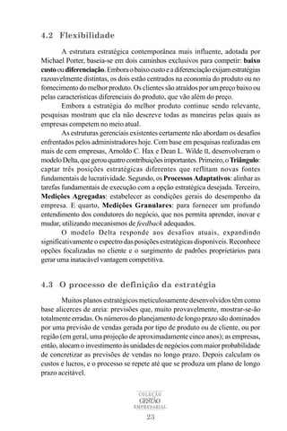 4.2 Flexibilidade
        A estrutura estratégica contemporânea mais influente, adotada por
Michael Porter, baseia-se em dois caminhos exclusivos para competir: baixo
custo ou diferenciação. Embora o baixo custo e a diferenciação exijam estratégias
razoavelmente distintas, os dois estão centrados na economia do produto ou no
fornecimento do melhor produto. Os clientes são atraídos por um preço baixo ou
pelas características diferenciais do produto, que vão além do preço.
        Embora a estratégia do melhor produto continue sendo relevante,
pesquisas mostram que ela não descreve todas as maneiras pelas quais as
empresas competem no meio atual.
        As estruturas gerenciais existentes certamente não abordam os desafios
enfrentados pelos administradores hoje. Com base em pesquisas realizadas em
mais de cem empresas, Arnoldo C. Hax e Dean L. Wilde II, desenvolveram o
modelo Delta, que gerou quatro contribuições importantes. Primeiro, o Triângulo:
captar três posições estratégicas diferentes que reflitam novas fontes
fundamentais de lucratividade. Segundo, os Processos Adaptativos: alinhar as
tarefas fundamentais de execução com a opção estratégica desejada. Terceiro,
Medições Agregadas: estabelecer as condições gerais do desempenho da
empresa. E quarto, Medições Granulares: para fornecer um profundo
entendimento dos condutores do negócio, que nos permita aprender, inovar e
mudar, utilizando mecanismos de feedback adequados.
        O modelo Delta responde aos desafios atuais, expandindo
significativamente o espectro das posições estratégicas disponíveis. Reconhece
opções focalizadas no cliente e o surgimento de padrões proprietários para
gerar uma inatacável vantagem competitiva.


4.3 O processo de definição da estratégia
        Muitos planos estratégicos meticulosamente desenvolvidos têm como
base alicerces de areia: previsões que, muito provavelmente, mostrar-se-ão
totalmente erradas. Os números do planejamento de longo prazo são dominados
por uma previsão de vendas gerada por tipo de produto ou de cliente, ou por
região (em geral, uma projeção de aproximadamente cinco anos); as empresas,
então, alocam o investimento às unidades de negócios com maior probabilidade
de concretizar as previsões de vendas no longo prazo. Depois calculam os
custos e lucros, e o processo se repete até que se produza um plano de longo
prazo aceitável.

                                    COLEÇÃO
                                    GESTÃO
                                  EMPRESARIAL

                                      23
 