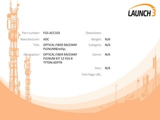 Part number: FGS-ACC103 Datasheets:
Manufacturer: ADC Weight: N/A
Title: OPTICAL FIBER RACEWAY
PLENUM&hellip;
Category: N/A
Description: OPTICAL FIBER RACEWAY
PLENUM KIT 12 FGS 8
TYTON ADPTR
Genre: N/A
Heci: N/A
Part Page URL:
 