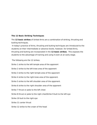 The 12 Basic Striking Techniques
The 12 basic strikes of United Arnis are a combination of striking, thrusting and
butting techniques.
In today’s practice of Arnis, thrusting and butting techniques are introduced to the
students on their intermediate or advance levels, however, for United Arnis,
thrusting and butting are incorporated in the 12 basic strikes. This exposes the
students to the advantage of training and using it even at an early stage.
The following are the 12 strikes:
Strike 1 strike to the left temple area of the opponent
Strike 2 strike to the left knee area of the opponent
Strike 3 strike to the right temple area of the opponent
Strike 4 strike to the right knee area of the opponent.
Strike 5 strike to the left shoulder area of the opponent.
Strike 6 strike to the right shoulder area of the opponent
Strike 7 thrust or poke to the left chest
Strike 8 thrust or poke to the right chestStrike 9 butt to the left eye
Strike 10 butt to the right eye
Strike 11 center thrust
Strike 12 strike to the crown of the head
 