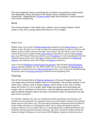 The most important thing in practising the 12 strikes is to practice it continuously
and repeatedly, being conscious of the target, stance, footwork and body
movements. Repeating the 12 basic strikes helps build retention, muscle memory
and muscle conditioning.
Arnis
The primary weapon is the rattan stick, called a cane or baston (baton), which
varies in size, but is usually about 28 inches (71 cm) in length.
Modern Arnis
Modern Arnis is the system of Filipino martial arts founded by the late Remy Presas as a self-
defense system. His goal was to create an injury-free training method as well as an effective self-
defense system in order to preserve the older Arnis systems. The term Modern Arnis was also
used by Remy Presas' younger brother Ernesto Presas to describe his style of Filipino martial
arts; since 1999 Ernesto Presas has called his system Kombatan. It is derived principally from the
traditional Presas family style of the Bolo (machete) and the stick-dueling art of Balintawak
Eskrima, with influences from other Filipino and Japanese martial arts.
Arnis is also the Philippines' national martial art and sport, after President Gloria Macapagal-
Arroyo signed the Republic Act. No. 9850 in 2009. The Act also mandates the Department of
Education to include the sport as a Physical Education course. Arnis will also be included among
the priority sports in Palarong Pambansa (National Games) beginning 2010.
Training
One of the characteristics of Filipino martial arts is the use of weapons from the
very beginning of training. Modern Arnis is no exception. The primary weapon is the
rattan stick, called a cane or baston (baton), which varies in size, but is usually
about 28 inches (71 cm) in length. Both single and double stick techniques are
taught, with an emphasis on the former; unarmed defenses against the stick and
against bladed weapons (which the stick is sometimes taken to represent) are also
part of the curriculum.
It is said that, originally, the cane was considered sacred by practitioners (Arnisadores), and
therefore an arnis practitioner was expected to hit his cane at the hand or forearm of his sparring
partner and not at the latter's cane. This also had the advantage of being the preferred method in
actual combat, referred to as "defanging the snake", that is, making the opponent drop his
weapon so that he is less of a threat. However, it discouraged many would-be practitioners who
found this training too painful and injury-inducing. The result was that the Filipino martial arts
became in danger of dying out; in most areas of the Philippines, Japanese martial arts such as
 