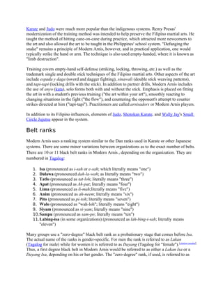 Karate and Judo were much more popular than the indigenous systems. Remy Presas'
modernization of the training method was intended to help preserve the Filipino martial arts. He
taught the method of hitting cane-on-cane during practice, which attracted more newcomers to
the art and also allowed the art to be taught in the Philippines' school system. "Defanging the
snake" remains a principle of Modern Arnis, however, and in practical application, one would
typically strike the hand or arm. The technique is also used empty-handed, where it is known as
"limb destruction".
Training covers empty-hand self-defense (striking, locking, throwing, etc.) as well as the
trademark single and double stick techniques of the Filipino martial arts. Other aspects of the art
include espada y daga (sword and dagger fighting), sinawali (double stick weaving patterns),
and tapi-tapi (locking drills with the stick). In addition to partner drills, Modern Arnis includes
the use of anyo (kata), solo forms both with and without the stick. Emphasis is placed on fitting
the art in with a student's previous training ("the art within your art"), smoothly reacting to
changing situations in the fight ("the flow"), and countering the opponent's attempt to counter
strikes directed at him ("tapi-tapi"). Practitioners are called arnisadors or Modern Arnis players.
In addition to its Filipino influences, elements of Judo, Shotokan Karate, and Wally Jay's Small
Circle Jujutsu appear in the system.
Belt ranks
Modern Arnis uses a ranking system similar to the Dan ranks used in Karate or other Japanese
systems. There are some minor variations between organizations as to the exact number of belts.
There are 10 or 11 black belt ranks in Modern Arnis , depending on the organization. They are
numbered in Tagalog:
1. Isa (pronounced as i-sah or e-sah; which literally means "one")
2. Dalawa (pronounced dah-la-wah; as literally means "two")
3. Tatlo (pronounced as tat-loh; literally means "three")
4. Apat (pronounced as Ah-pat; literally means "four")
5. Lima (pronounced as li-mah;literally means "five")
6. Anim (pronounced as ah-neem; literally means "six")
7. Pito (pronounced as pi-toh; literally means "seven")
8. Walo (pronounced as "wah-loh"; literally means "eight")
9. Siyam (pronounced as si-yam; literally means "nine")
10.Sampu (pronounced as sam-po; literally means "ten")
11.Labing-isa (in some organizations) (pronounced as lah-bing-i-sah; literally means
"eleven")
Many groups use a "zero-degree" black belt rank as a probationary stage that comes before Isa.
The actual name of the ranks is gender-specific. For men the rank is referred to as Lakan
(Tagalog for male) while for women it is referred to as Dayang (Tagalog for "female").[citation needed]
Thus, a first degree black belt in Modern Arnis would be referred to as either a Lakan Isa or a
Dayang Isa, depending on his or her gender. The "zero-degree" rank, if used, is referred to as
 