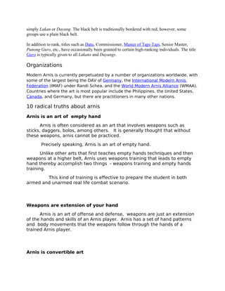 simply Lakan or Dayang. The black belt is traditionally bordered with red; however, some
groups use a plain black belt.
In addition to rank, titles such as Datu, Commissioner, Master of Tapi-Tapi, Senior Master,
Punong Guro, etc., have occasionally been granted to certain high-ranking individuals. The title
Guro is typically given to all Lakans and Dayangs.
Organizations
Modern Arnis is currently perpetuated by a number of organizations worldwide, with
some of the largest being the DAV of Germany, the International Modern Arnis
Federation (IMAF) under Randi Schea, and the World Modern Arnis Alliance (WMAA).
Countries where the art is most popular include the Philippines, the United States,
Canada, and Germany, but there are practitioners in many other nations.
10 radical truths about arnis
Arnis is an art of empty hand
Arnis is often considered as an art that involves weapons such as
sticks, daggers, bolos, among others. It is generally thought that without
these weapons, arnis cannot be practiced.
Precisely speaking, Arnis is an art of empty hand.
Unlike other arts that first teaches empty hands techniques and then
weapons at a higher belt, Arnis uses weapons training that leads to empty
hand thereby accomplish two things - weapons training and empty hands
training.
This kind of training is effective to prepare the student in both
armed and unarmed real life combat scenario.
Weapons are extension of your hand
Arnis is an art of offense and defense, weapons are just an extension
of the hands and skills of an Arnis player. Arnis has a set of hand patterns
and body movements that the weapons follow through the hands of a
trained Arnis player.
Arnis is convertible art
 