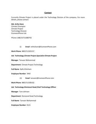 Contact
Currently Climate Project is placed under the Technology Division of the company. For more
details, please contact:
Md. Ariful Alam
Climate Champion
Climate Project
Technology Division
GrameenPhone Ltd.
Phone-(+88) 01711080742
(i) Email nehtisham@GrameenPhone.com
Work Phone 8801711503157
Job Technology.Climate Project.Specialist-Climate Project
Manager Tanveer Mohammad
Department Climate Project.Technology
Full Name Nafis Ehtisham
Employee Number 3442
(ii) Email tanveer@GrameenPhone.com
Work Phone 8801711500102
Job Technology.Divisional Head.Chief Technology Officer
Manager Tore Johnsen
Department Divisional Head.Technology
Full Name Tanveer Mohammad
Employee Number 0121
 