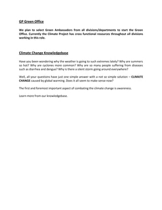 GP Green Office
We plan to select Green Ambassadors from all divisions/departments to start the Green
Office. Currently the Climate Project has cross functional resources throughout all divisions
working in this role.
Climate Change Knowledgebase
Have you been wondering why the weather is going to such extremes lately? Why are summers
so hot? Why are cyclones more common? Why are so many people suffering from diseases
such as diarrhea and dengue? Why is there a silent storm going around everywhere?
Well, all your questions have just one simple answer with a not so simple solution – CLIMATE
CHANGE caused by global warming. Does it all seem to make sense now?
The first and foremost important aspect of combating the climate change is awareness.
Learn more from our knowledgebase.
 