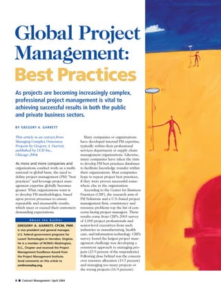8 s Contract Management / April 2004
This article is an extract from
Managing Complex Outsource
Projects by Gregory A. Garrett,
published by CCH Inc.,
Chicago 2004.
As more and more companies and
organizations conduct work on a multi-
national or global basis, the need to
deﬁne project management (PM) “best
practices” and leverage project man-
agement expertise globally becomes
greater. What organizations want is
to develop PM methodologies, based
upon proven processes to ensure
repeatable and measurable results,
which meet or exceed their customers
demanding expectations.
Many companies or organizations
have developed internal PM expertise,
typically within their professional
services department or supply chain
management organizations. Likewise,
many companies have taken the time
to develop PM best practices databases
to facilitate knowledge transfer within
their organizations. Most companies
hope to repeat project best practices,
if they were proven successful some-
where else in the organization.
According to the Center for Business
Practices (CBP), the research arm of
PM Solutions and a U.S.-based project
management ﬁrm, consistency and
resource problems top the list of con-
cerns facing project managers. These
results come from CBP’s 2003 survey
of 1,000 project professionals and
senior-level executives from such
industries as manufacturing, health
care, and information technology. CBP’s
survey found the largest project man-
agement challenge was developing a
consistent approach to managing pro-
jects (23.9 percent of the respondents).
Following close behind was the concern
over resource allocation (19.7 percent)
and managing too many projects or
the wrong projects (16.9 percent).
GREGORY A. GARRETT, CPCM, PMP,
is vice president and general manager,
U.S. federal government programs for
Lucent Technologies in Herndon, Virginia.
He is a member of NCMA’s Washington,
D.C., Chapter and received the Project
Management Excellence Award from
the Project Management Institute.
Send comments on this article to
cm@ncmahq.org.
A b o u t t h e A u t h o r
As projects are becoming increasingly complex,
professional project management is vital to
achieving successful results in both the public
and private business sectors.
BY GREGORY A. GARRETT
Global Project
Management:
Best Practices
Global Project
Management:
Best Practices
 