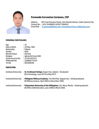 Fernando Cervantes Carmona, CSP
Address : #01 San Ponciano Street, San Antonio Homes, Culiat, Quezon City
Contact No. : +632-9540062/+639277460452
Email Add. : fccarmona@yahoo.com, fernandocarmona_04@yahoo.com
PERSONAL PARTICULARS:
Age : 32
Date of Birth : 24 May 1983
Nationality : Filipino
Gender : Male
Marital Status : Married
Religion : Iglesia Ni Cristo (INC)
Social Security No. : 33-6212670-0
Philhealth No. : 220000175919
Tin No. : 003500598
EDUCATION:
Institute/University : St. Ferdinand College, Ilagan City, Isabela – (Graduate)
BS Criminology, June 2014 to May 2015
Institute/University : Philippine Military Academy, Fort Del Pilar, Baguio City – (Undergraduate)
BS Military Science, April 2003 to December 2004
Institute/University : Polytechnic University of the Philippines, Sta. Mesa, Manila – (Undergraduate)
BA Office Administration, June 2000 to March 2003
 