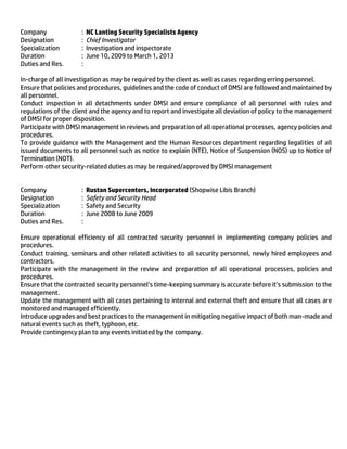 Company : NC Lanting Security Specialists Agency
Designation : Chief Investigator
Specialization : Investigation and inspectorate
Duration : June 10, 2009 to March 1, 2013
Duties and Res. :
In-charge of all investigation as may be required by the client as well as cases regarding erring personnel.
Ensure that policies and procedures, guidelines and the code of conduct of DMSI are followed and maintained by
all personnel.
Conduct inspection in all detachments under DMSI and ensure compliance of all personnel with rules and
regulations of the client and the agency and to report and investigate all deviation of policy to the management
of DMSI for proper disposition.
Participate with DMSI management in reviews and preparation of all operational processes, agency policies and
procedures.
To provide guidance with the Management and the Human Resources department regarding legalities of all
issued documents to all personnel such as notice to explain (NTE), Notice of Suspension (NOS) up to Notice of
Termination (NOT).
Perform other security-related duties as may be required/approved by DMSI management
Company : Rustan Supercenters, Incorporated (Shopwise Libis Branch)
Designation : Safety and Security Head
Specialization : Safety and Security
Duration : June 2008 to June 2009
Duties and Res. :
Ensure operational efficiency of all contracted security personnel in implementing company policies and
procedures.
Conduct training, seminars and other related activities to all security personnel, newly hired employees and
contractors.
Participate with the management in the review and preparation of all operational processes, policies and
procedures.
Ensure that the contracted security personnel’s time-keeping summary is accurate before it’s submission to the
management.
Update the management with all cases pertaining to internal and external theft and ensure that all cases are
monitored and managed efficiently.
Introduce upgrades and best practices to the management in mitigating negative impact of both man-made and
natural events such as theft, typhoon, etc.
Provide contingency plan to any events initiated by the company.
 