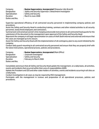Company : Rustan Supercenters, Incorporated (Shopwise Libis Branch)
Designation : Safety and Security Supervisor / Detachment Investigator
Specialization : Safety and Security
Duration : March to June 2008
Duties and Res. :
Supervise operational efficiency of all contracted security personnel in implementing company policies and
procedures.
Assist the Safety and Security Head in conducting training, seminars and other related activities to all security
personnel, newly hired employees and contractors.
Summarized contracted personnel’s time-keeping and provide instructions to all contracted head guards for the
submission of the document to the management upon approval of the Safety and Security Head.
Represent the company in all legal representation on cases of theft (both internal and external) and ensure that
the cases are managed up to its closure.
Assist the Safety and Security Head with the implementation of all contingency plan to any event initiated by the
company.
Conduct daily guard-mounting to all contracted security personnel and ensure that they are properly brief with
the latest instructions, operational process, policies and procedures.
Company : Rustan Supercenters, Incorporated (Main Office)
Designation : Corporate Investigator
Specialization : Safety and Security
Duration : February to March 2008
Duties and Res. :
Consolidate and ensure that all Safety and Security Head update the management, on a daily basis, all activities,
events and incidents that occurred within their area of responsibilities (AOR).
Update the President and CEO and other stake holders of activities, events and incidents occurring in all sites on
a daily basis.
Conduct investigation in all cases as may be required by RSCI management.
Participate with the management in reviews and preparation of all operational processes, policies and
procedures.
 