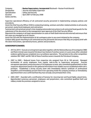 Company : Rustan Supercenters, Incorporated (Rockwell – Rustan Fresh Branch)
Designation : Security and Safety Supervisor
Specialization : Safety and Security
Duration : April 2007 to February 2008
Duties and Res. :
Supervise operational efficiency of all contracted security personnel in implementing company policies and
procedures.
Assist the Chief Security Officer (CSO) in conducting training, seminars and other related activities to all security
personnel, newly hired employees and contractors.
Summarized contracted personnel’s time-keeping and provide instructions to all contracted head guards for the
submission of the document to the management upon approval of the Chief Security Officer.
Represent the company in all legal representation on cases of theft (both internal and external) and ensure that
the cases are managed up to its closure.
Assist the CSO with the implementation of all contingency plan to any event initiated by the company.
Conduct daily guard-mounting to all contracted security personnel and ensure that they are properly brief with
the latest instructions, operational process, policies and procedures.
ACHIEVEMENTS/AWARDS:
 2013 to 2014 –Execute anentrapment operation togetherwiththe National BureauofInvestigation (NBI)
and filed criminal cases towards Petroleum Gas Stations Franchise owners in Luzon areas after a detailed
evidence gathering was completed via a surveillance operations. This pertains to the unfair competition
violation (RA 10667 and RA 166) of these franchise owners towards the Petroleum Company.
 2007 to 2009 – Reduced losses from respective site assigned from 50 to 100 percent. Managed
termination of unruly employees from regular rank-in-file to Supervisory personnel. Execute
entrapment operations and prosecution of 34 employees in total, who committed qualified theft on their
respective department based on the gathered information from reliable sources established within site’s
premises. Established a strong security team who immediately detects syndicate of professional
shoplifters and immediately prevent them from operating inside the company premises or immediately
apprehend them once confirmed that they have already consummated their crime.
 2005-2007 – Awarded with a certification of honesty for returning lost and found highly valued items.
Apprehended numerous personnel, employees and perpetrators, who committed qualified theft and
robbery inside the premises assigned to secure.
 