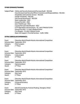OTHER SEMINARS/TRAINING:
Subject/Topic : Safety and Security Assessment/Surveys/Audit – NCLSSA
: Security Guard and Security Officers Functions and Responsibilities - NCLSSA
: Hospitality and Customer Service – NCLSSA
: Gender Sensitivity – NCLSSA
: Anti Sexual Harassment – NCLSSA
: Basic Leadership – RSCI
: Annual Fire Drill – RSCI
: Anti-Theft/Fraud – RSCI
: Counterfeit Cash Identification – RSCI
: CCTV Operations and processes – St. Luke’s Medical Center
: Annual Fire Drill – S. Luke’s Medical Center
: Fire Brigade – St Luke’s Medical Center
: Basic Life Support / First Aid Seminar – SLMC / DMSI
EXTRA CURRICULAR EXPERIENCES:
Event : Zhenzhou World Shaolin Wushu International Competition
Inclusive Date : September 2012
Category : Short weapon
Award : 1st Place
Event : Zhenzhou World Shaolin Wushu International Competition
Inclusive Date : September 2012
Category : Long weapon
Award : 2nd Place
Event : Zhenzhou World Shaolin Wushu International Competition
Inclusive Date : September 2012
Category : Special weapon
Award : 2nd Place
Event : Zhenzhou World Shaolin Wushu International Competition
Inclusive Date : September 2012
Category : Bare hand
Award : 3rd Place
Event : Zhenzhou World Shaolin Wushu International Competition
Inclusive Date : September 2012
Category : Group performance
Award : 3rd Place
Event : World Grand Wushu Festival (Pudong, Shanghai, China)
Inclusive Date : September 2012
Category : Bare hand
Award : 2nd Place
 