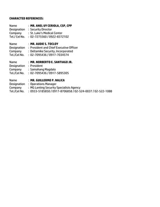 CHARACTED REFERENCES:
Name : MR. ANEL UY CERIOLA, CSP, CPP
Designation : Security Director
Company : St. Luke’s Medical Center
Tel./ Cel No. : 02-7275560 / 0922-8372102
Name : MR. AUDIE S. TOCLOY
Designation : President and Chief Executive Officer
Company : Deltamike Security, Incorporated
Tel./Cel No. : 02-7095436 / 0917-7034574
Name : MR. NORBERTO E. SANTIAGO JR.
Designation : President
Company : Samahang Magdalo
Tel./Cel No. : 02-7095436 / 0917-5895305
Name : MR. GUILLERMO P. NALICA
Designation : Operations Manager
Company : MG Lanting Security Specialists Agency
Tel./Cel No. : 0933-5185850 / 0917-8706858 / 02-524-0037 / 02-522-1088
 