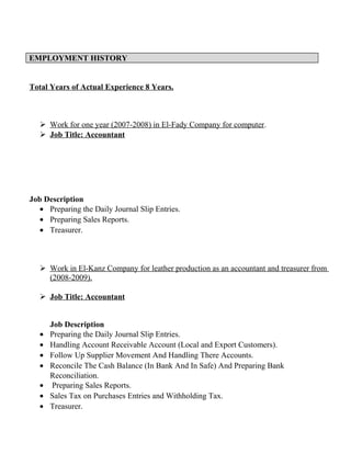 EMPLOYMENT HISTORY
Total Years of Actual Experience 8 Years.
 Work for one year (2007-2008) in El-Fady Company for computer.
 Job Title: Accountant
Job Description
• Preparing the Daily Journal Slip Entries.
• Preparing Sales Reports.
• Treasurer.
 Work in El-Kanz Company for leather production as an accountant and treasurer from
(2008-2009).
 Job Title: Accountant
Job Description
• Preparing the Daily Journal Slip Entries.
• Handling Account Receivable Account (Local and Export Customers).
• Follow Up Supplier Movement And Handling There Accounts.
• Reconcile The Cash Balance (In Bank And In Safe) And Preparing Bank
Reconciliation.
• Preparing Sales Reports.
• Sales Tax on Purchases Entries and Withholding Tax.
• Treasurer.
 