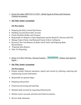  (From November 2009 Till 15-3-2013 ) Betek Egypt for Paints and Chemicals
(Turkish investment).
 Job Title: Senior Accountant
Job Description
• Preparing the Daily Journal Slip Entries.
• Handling Account Receivable Account.
• Checks Portfolio Holder and Treasurer.
• Responsible For Reports to Sales Department and the Board Of Directors (B.O.D).
• Manage Future Checks And Returned Checks Follow Up Reports.
• Reconcile The Cash Balance (In Bank And In Safe) And Preparing Bank
Reconciliation.
• Preparing Sales Reports.
• Sales Tax Reporting.
 (From 15-3-2013 Till Now )Tricom Controls Partner And Agent In
Egypt .
 Job Title: Senior Accountant
Job Description
• Prepare monthly financial statements, reports and records by collecting, analyzing and
summarizing account information.
• Responsible for general ledger.
• Preparing cash position.
• Fixed asset processing and reporting.
• Maintain bank accounts by requesting disbursements.
• Monitor reserve accounts and short-term fund investments.
• Review bank statements.
 