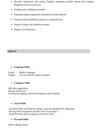 • Develop, implement, and analyze budgets, preparing periodic reports that compare
budgeted costs to actual costs.
• Auditing and verifying documents.
• Preparing reports required by internal & external auditors.
• Financial and profitability analysis on requested basis.
• Project Costing And Auditing variance.
• Mange Cost Allocation.
SKILLS
• Language Skills
Arabic : Mother Language
English : Very good both written & spoken.
• Computer Skills
MS office application
Internet and E-mail
Excellent In Dealing with Excel Equations and Formulas
• Social Skills
Can Deal With Any Kind Of Cultures And Any Standard Of Educations
Solving Work Arguments and How Not To Escalate it
Greed Of Learn and Acceptance of Positive Critic.
• Personal Skills
Able to Mange Stress
 