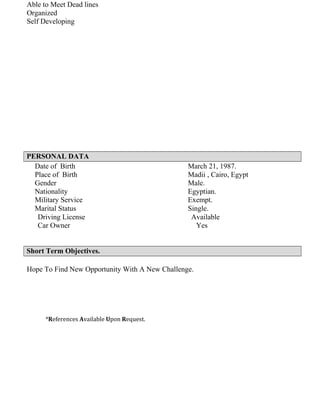 Able to Meet Dead lines
Organized
Self Developing
PERSONAL DATA
March 21, 1987.Date of Birth
Madii , Cairo, EgyptPlace of Birth
Male.Gender
Egyptian.Nationality
Exempt.Military Service
Single.Marital Status
Driving License Available
Car Owner Yes
Short Term Objectives.
Hope To Find New Opportunity With A New Challenge.
*References Available Upon Request.
 