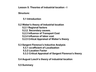 Lesson 5: Theories of industrial location - I

Structure:

    5.1 Introduction

5.2 Weber’s theory of Industrial location
    5.2.1 Regional factors
    5.2.2. Secondary causes.
    5.2.3 Influence of Transport Cost
    5.2.4 Influence of labor cost
    5.2.5 Critical Appraisal of Weber’s theory

5.3 Sargent Florence’s Inductive Analysis
    5.3.1 co-efficient of Localization
    5.3.2 Location Factor
    5.3.3 Critical Appraisal of Sargent Florence’s theory

5.4 August Losch’s theory of industrial location

5.5 Summary
 