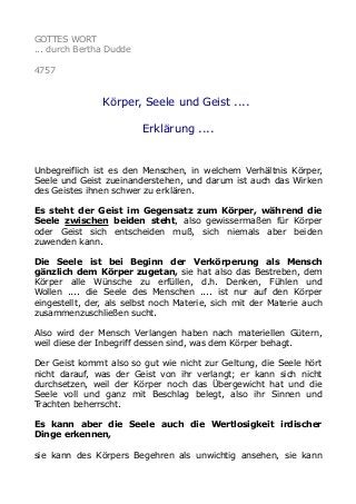 GOTTES WORT
... durch Bertha Dudde
4757
Körper, Seele und Geist ....
Erklärung ....
Unbegreiflich ist es den Menschen, in welchem Verhältnis Körper,
Seele und Geist zueinanderstehen, und darum ist auch das Wirken
des Geistes ihnen schwer zu erklären.
Es steht der Geist im Gegensatz zum Körper, während die
Seele zwischen beiden steht, also gewissermaßen für Körper
oder Geist sich entscheiden muß, sich niemals aber beiden
zuwenden kann.
Die Seele ist bei Beginn der Verkörperung als Mensch
gänzlich dem Körper zugetan, sie hat also das Bestreben, dem
Körper alle Wünsche zu erfüllen, d.h. Denken, Fühlen und
Wollen .... die Seele des Menschen .... ist nur auf den Körper
eingestellt, der, als selbst noch Materie, sich mit der Materie auch
zusammenzuschließen sucht.
Also wird der Mensch Verlangen haben nach materiellen Gütern,
weil diese der Inbegriff dessen sind, was dem Körper behagt.
Der Geist kommt also so gut wie nicht zur Geltung, die Seele hört
nicht darauf, was der Geist von ihr verlangt; er kann sich nicht
durchsetzen, weil der Körper noch das Übergewicht hat und die
Seele voll und ganz mit Beschlag belegt, also ihr Sinnen und
Trachten beherrscht.
Es kann aber die Seele auch die Wertlosigkeit irdischer
Dinge erkennen,
sie kann des Körpers Begehren als unwichtig ansehen, sie kann
 