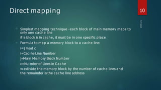 Direct mapping
□
□
Simplest mapping technique -each block of main memory maps to
only one cache line
if□a block is in cache, it must be in one specific place
Formula to map a memory block to a cache line:
i=
□j mod c
i=Cac□he Line Number
j=M a□
in M emory Bloc k Number
c=Nu□mber of Lines in Cache
w□e divide the memory block by the number of cache lines and
the remainder is the cache line address
10
 