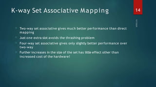 K-way Set Associative Mapping
□
□
□
□
Two-way set associative gives much better performance than direct
mapping
Just one extra slot avoids the thrashing problem
Four-way set associative gives only slightly better performance over
two-way
Further increases in the size of the set has little effect other than
increased cost of the hardware!
14
 