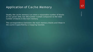Application of Cache Memory
Usually, the cache memory can store a reasonable number of blocks
at any given time, but this number is small compared to the total
number of blocks in the main memory.
The correspondence between the main memory blocks and those in
the cache is specified by a mapping function.
17
 