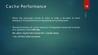Cache Performance
□
□
When the processor needs to rea d or write a loca tion in ma in
memory,it firstchecksforacorresponding entryinthecache.
The performance of cache memory is frequently measured in terms
of a quantity called Hit ratio.
Hit ratio= Cache hit/( Cache hit + Cache miss)
= no. of hits/ total accesses
18
 