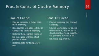 Pros. & Cons. of Cache Memory
Pros. of Cache:
20
□
□
□
□
□ Cache memory is faster than
main memory.
It consumes less access time as
compared to main memory.
It stores the program that can
be executed within a short
period of time.
It stores data for temporary
use.
Cons. Of Cache:
□ Cache memory has limited
capacity.
Cache works only for cache-
friendly data, not for data
structures that hang together
via pointers, such as a list.
It is more expensive.
□
 