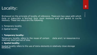 Locality:
Temporary locality refers to the reuse of certain
relatively short period of time.
2. Spatial locality:
locations.
data and / or resources in a
It is based on the principle of locality of reference. There are two ways with which
da ta or instruc tion is fetc hed from ma in memory a nd get stored in c a c he
memory. These two ways are the following:
1. Temporary locality
2. Spatial locality
1. Temporary locality:
Spatial locality refers to the use of data elements in relatively close storage
8
 