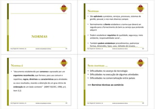 Prof. Ângela M.F. Danilevicz, Dr. Gestão da Qualidade de Obras
NORMAS
61 Prof. Ângela M.F. Danilevicz, Dr. Gestão da Qualidade de Obras
Normas
• São aplicáveis a produtos, serviços, processos, sistemas de
gestão, pessoal, e nos mais diversos campos
• Normalmente o cliente estabelece a norma que deverá ser
seguida para o fornecimento do bem ou serviço que pretende
adquirir
• Podem estabelecer requisitos de qualidade, segurança, meio
ambiente, responsabilidade social ...
• Também podem estabelecer procedimentos, padronizar
formas, dimensões, tipos, usos, métodos de ensaios, ...
62
Prof. Ângela M.F. Danilevicz, Dr. Gestão da Qualidade de Obras
Norma é
• “documento estabelecido por consenso e aprovado por um
organismo reconhecido, que fornece, para uso comum e
repetitivo, regras, diretrizes ou características para atividades
ou seus resultados, visando a obtenção de um grau ótimo de
ordenação de um dado contexto” (ABNT ISO/IEC, 1998, p.4,
item 3.2)
63 Prof. Ângela M.F. Danilevicz, Dr. Gestão da Qualidade de Obras
Sem normas ...
• Dificuldades no avanço da tecnologia
• Dificuldades na execução de algumas atividades
• Dificuldades na comercialização entre países
>>> Barreiras técnicas ao comércio
64
 