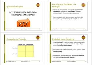 Prof. Ângela M.F. Danilevicz, Dr. Gestão da Qualidade de Obras
Qualidade Desejada
DEVE SER PLANEJADA, EXECUTADA,
CONTROLADA E MELHORADA!
5 Prof. Ângela M.F. Danilevicz, Dr. Gestão da Qualidade de Obras
Estratégias de Qualidade e de
Produção
• Deve-se ter uma constante preocupação em relacionar a
qualidade do produto com a estratégia de produção,
estabelecida pela alta administração da empresa.
• Esta preocupação deve existir tanto para bens como para
serviços, mas a grande ênfase geralmente está em bens.
6
Prof. Ângela M.F. Danilevicz, Dr. Gestão da Qualidade de Obras
Estratégias de Produção
7
Qualidade Baixa Qualidade Alta
Custo Baixo
Custo Alto
Prof. Ângela M.F. Danilevicz, Dr. Gestão da Qualidade de Obras
Qualidade como Estratégia
• A sobrevivência de uma empresa, seja do setor industrial ou
de serviços, exige que se crie, no ambiente de trabalho, a
cultura da “procura pela qualidade”.
• No cenário atual, esse é um requisito básico, essencial para a
competitividade.
• Com o passar do tempo ocorreram significativas mudanças
nos cenários dos ambientes de negócios.
8
 