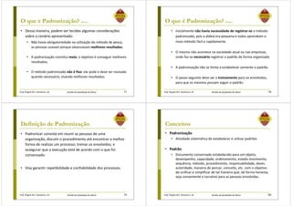Prof. Ângela M.F. Danilevicz, Dr. Gestão da Qualidade de Obras
O que é Padronização? (Cont.)
• Dessa maneira, podem ser tecidas algumas considerações
sobre o cenário apresentado:
• Não havia obrigatoriedade na utilização do método de pesca,
as pessoas usavam porque observavam melhores resultados;
• A padronização constitui meio; o objetivo é conseguir melhores
resultados;
• O método padronizado não é fixo: ele pode e deve ser revisado
quando necessário, visando melhores resultados;
77 Prof. Ângela M.F. Danilevicz, Dr. Gestão da Qualidade de Obras
O que é Padronização? (Cont.)
• Inicialmente não havia necessidade de registrar-se o método
padronizado, pois a aldeia era pequena e todos aprendiam o
novo método fácil e rapidamente.
• O mesmo não acontece na sociedade atual ou nas empresas,
onde faz-se necessário registrar o padrão de forma organizada
• A padronização não se limita a estabelecer somente o padrão.
• O passo seguinte deve ser o treinamento para os envolvidos,
para que os mesmos possam seguir o padrão.
78
Prof. Ângela M.F. Danilevicz, Dr. Gestão da Qualidade de Obras
Definição de Padronização
• Padronizar consiste em reunir as pessoas de uma
organização, discutir o procedimento até encontrar a melhor
forma de realizar um processo; treinar os envolvidos; e
assegurar que a execução está de acordo com o que foi
consensado.
• Visa garantir repetibilidade e confiabilidade dos processos.
79 Prof. Ângela M.F. Danilevicz, Dr. Gestão da Qualidade de Obras
Conceitos
• Padronização
• Atividade sistemática de estabelecer e utilizar padrões
• Padrão
• Documento consensado estabelecido para um objeto,
desempenho, capacidade, ordenamento, estado movimento,
sequência, método, procedimento, responsabilidade, dever,
autoridade, maneira de pensar, conceito, etc. com o objetivo
de unificar e simplificar de tal maneira que, de forma honesta,
seja conveniente e lucrativo para as pessoas envolvidas.
80
 