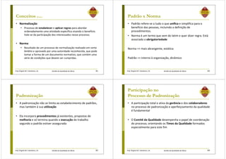 Prof. Ângela M.F. Danilevicz, Dr. Gestão da Qualidade de Obras
Conceitos (Cont.)
• Normalização
• Processo de estabelecer e aplicar regras para abordar
ordenadamente uma atividade específica visando o benefício.
Vale-se da participação dos interessados nesse processo.
• Norma
• Resultado de um processo de normalização realizado em certo
âmbito e aprovado por uma autoridade reconhecida, que pode
tomar a forma de um documento normativo, que contém uma
série de condições que devem ser cumpridas.
81 Prof. Ângela M.F. Danilevicz, Dr. Gestão da Qualidade de Obras
Padrão x Norma
• Padrão refere-se a tudo o que unifica e simplifica para o
benefício das pessoas, incluindo a definição de
procedimentos.
• Norma é um termo que vem do latim e quer dizer regra. Está
associada a obrigatoriedade
Norma => mais abrangente, estática
Padrão => interno à organização, dinâmico
82
Prof. Ângela M.F. Danilevicz, Dr. Gestão da Qualidade de Obras
Padronização
• A padronização não se limita ao estabelecimento de padrões,
mas também à sua utilização
• Ela incorpora procedimentos já existentes, propostas de
melhoria e só termina quando a execução do trabalho
segundo o padrão estiver assegurada
83 Prof. Ângela M.F. Danilevicz, Dr. Gestão da Qualidade de Obras
Participação no
Processo de Padronização
• A participação total e ativa da gerência e dos colaboradores
no processo de padronização e aperfeiçoamento da qualidade
é fundamental
• O Comitê da Qualidade desempenha o papel de coordenação
do processo, orientando os Times da Qualidade formados
especialmente para este fim
84
 