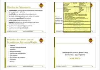 Prof. Ângela M.F. Danilevicz, Dr. Gestão da Qualidade de Obras
Objetivos da Padronização
• Transmissão de informações e conhecimentos adquiridos de
forma organizada e definitiva
• Simplificação das operações, reduzindo seu custo
• Facilidade de treinamento, através do uso de modelos
• Incremento da qualidade dos processos
• Uniformidade dos processos e serviços
• Seleção do melhor entre vários processos ou serviços,
adotando-se como modelo
• Estabelecimento de padrão para controle
• Estabelecimento de previsibilidade
85 Prof. Ângela M.F. Danilevicz, Dr. Gestão da Qualidade de Obras 86
Estabelecido em ___ / ___ / ___
1 1
- 1
1 1
1 1
- 1
Ações Corretivas
Caso haja reclamações de que o café está fraco ou forte, verificar se foi
utilizada a quantidade certa de água, a quantidade certa de pó, ou se houve
Aprovação:
mudança na qualidade do pó. Em dúvida, consulte a chefia.
2 - O pó de café deve ser mantido sempre na lata fechada
Resultados Esperados
1 - Café sempre novo (no máximo até 1 hora após coado)
2 - Café na medida (nem tão fraco, nem tão forte)
7 - Após trinta segundos colocar o resto da água no filtro
8 - Assim que todo o café estiver coado retirar o filtro e fechar a térmica
Manuseio do Material
1 - Após cada coação, lavar todo o material, secar e guardar
4 - Lavar a garrafa térmica
5 - Assentar o filtro sobre a garrafa térmica através do conector
6 - Quando a água começar a ferver colocar um pouco desta sobre o pó,
de tal maneira a molhar todo o pó
Atividades Críticas
1 - Verificar quantas pessoas tomarão café
2 - Colocar água para ferver na chaleira (1 xícara padrão por pessoa)
3 - Colocar o pó de café no filtro (1 colher de sobremesa por pessoa)
Filtro de papel
Porta filtro
Conector
Xícara padrão
Luva térmica
Timer
Chaleira
Café em pó
Colher de sobremesa
Garrafa térmica
Padrão nº: RP - C - 05
Revisado em: ___ / ___ / ___
Número da Revisão: ________
Material Necessário
Nome da Tarefa:
Responsável
Logo da empresa
Procedimento
Operacional
Maneira
simplificada
de definir um
procedimento
operacional
Prof. Ângela M.F. Danilevicz, Dr. Gestão da Qualidade de Obras
Indicativo de Tópicos em um
Procedimento Operacional Padrão
• Objetivo
• Distribuição e aplicabilidade
• Glossário
• Responsabilidades
• Descrição do procedimento
• Documentos
• Documentos de referência
• Alterações
• Anexos
87 Prof. Ângela M.F. Danilevicz, Dr. Gestão da Qualidade de Obras
NBR 15575
Edifícios Habitacionais de até cinco
pavimentos - Desempenho
88
 