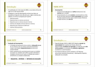 Prof. Ângela M.F. Danilevicz, Dr. Gestão da Qualidade de Obras
Introdução
• Foi publicada em 12 de maio de 2008 e o seu texto entrou em
vigor em 12 de maio de 2010
• Estabelece o nível de desempenho mínimo que deve ser
atendido ao longo de uma vida útil, para alguns sistemas dos
edifícios. A norma é composta por 6 partes:
• Requisitos gerais
• Requisitos para os sistemas estruturais
• Requisitos para os sistemas de pisos internos
• Sistemas de vedações verticais externas e internas
• Requisitos para sistemas de coberturas
• Sistemas hidrossanitários
89 Prof. Ângela M.F. Danilevicz, Dr. Gestão da Qualidade de Obras
Ementa
NBR 15575
• Desempenho:
• Comportamento em uso de um edifício habitacional e dos
sistemas que o compõe
• Comportamento em uso do produto, caracterizando-se o fato
de que este deve apresentar certas propriedades para cumprir
a função proposta quando sujeito a determinadas influências
ou ações durante a sua vida útil
90
Prof. Ângela M.F. Danilevicz, Dr. Gestão da Qualidade de Obras
Ementa
NBR 15575
• Avaliação de Desempenho:
• A avaliação de desempenho busca analisar a adequação ao uso
de um sistema ou de um sistema construtivo destinado a
cumprir uma função, independentemente da técnica da
solução adotada.
• Definir qualitativa e/ou quantitativamente quais as condições
que devem ser satisfeitas pelo edifício quando submetido às
condições normais de uso e quais os métodos para avaliar o
atendimento às condições estabelecidas
• REQUISITOS , CRITÉRIOS e MÉTODOS DE AVALIAÇÃO
91 Prof. Ângela M.F. Danilevicz, Dr. Gestão da Qualidade de Obras
Introdução (Cont.)
• Segundo Borges (2012) a NBR 15575 objetiva atender às
necessidades dos usuários de imóveis, dentro de
determinadas condições de exposição, ao longo de uma vida
útil de projeto e no contexto do ambiente regulatório,
econômico e social brasileiro.
• As 6 Partes da Norma 15757 remetem a 157 Normas
prescritivas existentes (brasileiras) – desempenho implícito
adequado nas soluções
92
 