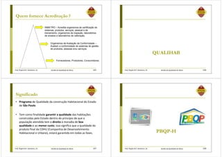 Prof. Ângela M.F. Danilevicz, Dr. Gestão da Qualidade de Obras
Quem fornece Acreditação ?
INMETRO – Acredita organismos de certificação de
sistemas, produtos, serviços, pessoal e de
treinamento; organismos de inspeção, laboratórios
de ensaios e laboratórios de calibração.
Organismos de Avaliação da Conformidade –
Avaliam a conformidade de sistemas de gestão,
de produtos, pessoas e/ou serviços.
Fornecedores, Produtores, Consumidores.
105 Prof. Ângela M.F. Danilevicz, Dr. Gestão da Qualidade de Obras
QUALIHAB
106
Prof. Ângela M.F. Danilevicz, Dr. Gestão da Qualidade de Obras
Significado
• Programa de Qualidade da construção Habitacional do Estado
de São Paulo.
• Tem como finalidade garantir a qualidade das habitações
construídas pelo Estado dentro do princípio de que a
população atendida tem o direito à moradia de boa
qualidade e ao menor custo, isso significa que a qualidade do
produto final da CDHU (Companhia de Desenvolvimento
Habitacional e Urbano), estará garantida em todas as fases.
107 Prof. Ângela M.F. Danilevicz, Dr. Gestão da Qualidade de Obras
PBQP-H
108
 