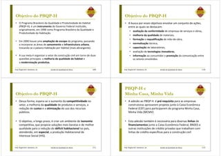 Prof. Ângela M.F. Danilevicz, Dr. Gestão da Qualidade de Obras
Objetivo do PBQP-H
• O Programa Brasileiro da Qualidade e Produtividade do Habitat
(PBQP-H), é um instrumento do Governo Federal instituído,
originalmente, em 1998 como Programa Brasileiro da Qualidade e
Produtividade da Habitação.
• Em 2000 houve uma ampliação de escopo do programa, passando
a incorporar as áreas de saneamento e infraestrutura urbana,
trocando-se a palavra Habitação por Habitat (mais abrangente).
• A sua meta é organizar o setor da construção civil em torno de duas
questões principais: a melhoria da qualidade do habitat e
a modernização produtiva.
109 Prof. Ângela M.F. Danilevicz, Dr. Gestão da Qualidade de Obras
Objetivo do PBQP-H
• A busca por esses objetivos envolve um conjunto de ações,
entre as quais se destacam:
• avaliação da conformidade de empresas de serviços e obras,
• melhoria da qualidade de materiais,
• formação e requalificação de mão-de-obra,
• normalização técnica,
• capacitação de laboratórios,
• avaliação de tecnologias inovadoras,
• informação ao consumidor e promoção da comunicação entre
os setores envolvidos.
110
Prof. Ângela M.F. Danilevicz, Dr. Gestão da Qualidade de Obras
Objetivo do PBQP-H
• Dessa forma, espera-se o aumento da competitividade no
setor, a melhoria da qualidade de produtos e serviços, a
redução de custos e a otimização do uso dos recursos
públicos.
• O objetivo, a longo prazo, é criar um ambiente de isonomia
competitiva, que propicie soluções mais baratas e de melhor
qualidade para a redução do déficit habitacional no país,
atendendo, em especial, a produção Habitacional de
Interesse Social (HIS).
111 Prof. Ângela M.F. Danilevicz, Dr. Gestão da Qualidade de Obras
PBQP-H e
Minha Casa, Minha Vida
• A adesão ao PBQP-H é pré-requisito para as empresas
construtoras aprovarem projetos junto à Caixa Econômica
Federal (CEF) para participarem do programa Minha Casa,
Minha Vida (MCMV)
• Esta adesão também é necessária para diversas linhas de
financiamentos junto a Caixa Econômica Federal, BNDES e
outras instituições de crédito privadas que trabalham com
linhas de crédito específicas para a construção civil
112
 
