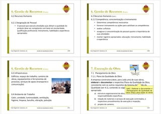 Prof. Ângela M.F. Danilevicz, Dr. Gestão da Qualidade de Obras
6. Gestão de Recursos (Cont.)
6.2 Recursos Humanos
6.2.1 Designação de Pessoal
• O pessoal que executa atividades que afetam a qualidade do
produto deve ser competente com base em escolaridade,
qualificação profissional, treinamento, habilidade e experiência
apropriados
149 Prof. Ângela M.F. Danilevicz, Dr. Gestão da Qualidade de Obras
6. Gestão de Recursos (Cont.)
6.2 Recursos Humanos (Cont.)
6.2.2 Competência, conscientização e treinamento
• Determinar competências necessárias
• fornecer treinamento ou ações para satisfazer as competências
• avaliar a eficácia
• assegurar a conscientização do pessoal quanto a importância de
suas atividades
• manter registros apropriados: educação, treinamento, habilidade
e experiência
150
Prof. Ângela M.F. Danilevicz, Dr. Gestão da Qualidade de Obras
6. Gestão de Recursos (Cont.)
6.3 Infraestrutura
Edifícios, espaço de trabalho, canteiro de
obras, equipamentos e ferramentas de
processo, serviços de apoio (transporte e
comunicação)
6.4 Ambiente de Trabalho
Calor, umidade, luminosidade, ventilação,
higiene, limpeza, barulho, vibração, poluição
151 Prof. Ângela M.F. Danilevicz, Dr. Gestão da Qualidade de Obras
7. Execução da Obra
7.1 Planejamento da Obra
7.1.1. Plano da Qualidade da Obra
A empresa construtora deve, para cada uma de suas obras,
elaborar e documentar o respectivo Plano da Qualidade da Obra,
consistente com os outros requisitos do Sistema de Gestão da
Qualidade (ver 4.1), contendo os seguintes elementos, quando
apropriado:
a) estrutura organizacional da obra, incluindo definição de
responsabilidades específicas;
b) relação de materiais e serviços de execução controlados, e
respectivos procedimentos de execução e inspeção;
c) projeto do canteiro;
152
SiAC: Elaborar e documentar o
Planejamento de Qualidade da
Obra (PQO) para todas as obras
 