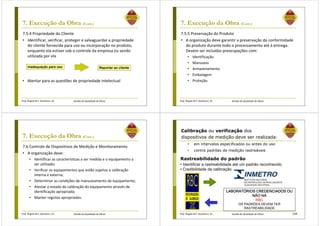 Prof. Ângela M.F. Danilevicz, Dr. Gestão da Qualidade de Obras
7. Execução da Obra (Cont.)
7.5.4 Propriedade do Cliente
• Identificar, verificar, proteger e salvaguardar a propriedade
do cliente fornecida para uso ou incorporação no produto,
enquanto ela estiver sob o controle da empresa ou sendo
utilizada por ela
Inadequação para uso Reportar ao cliente
• Atentar para as questões de propriedade intelectual
Prof. Ângela M.F. Danilevicz, Dr. Gestão da Qualidade de Obras
7. Execução da Obra (Cont.)
7.5.5 Preservação do Produto
• A organização deve garantir a preservação da conformidade
do produto durante todo o processamento até à entrega.
Devem ser incluídas preocupações com:
• Identificação
• Manuseio
• Armazenamento
• Embalagem
• Proteção.
Prof. Ângela M.F. Danilevicz, Dr. Gestão da Qualidade de Obras
7. Execução da Obra (Cont.)
7.6 Controle de Dispositivos de Medição e Monitoramento
• A organização deve:
• Identificar as características a ser medida e o equipamento a
ser utilizado;
• Verificar os equipamentos que estão sujeitos a calibração
interna e externa;
• Determinar as condições de manuseamento do equipamento;
• Atestar o estado de calibração do equipamento através de
identificação apropriada;
• Manter registos apropriados.
Prof. Ângela M.F. Danilevicz, Dr. Gestão da Qualidade de Obras 168
Rastreabilidade do padrão
• Identificar a rastreabilidade até um padrão reconhecido
• Credibilidade da calibração
LABORATÓRIOS CREDENCIADOS OULABORATÓRIOS CREDENCIADOS OULABORATÓRIOS CREDENCIADOS OULABORATÓRIOS CREDENCIADOS OU
NÃO NANÃO NANÃO NANÃO NA
RBC
OS PADRÕES DEVEM TER
RASTREABILIDADE
Calibração ou verificação dos
dispositivos de medição deve ser realizada:
• em intervalos especificados ou antes do uso
• contra padrões de medição rastreáveis
 
