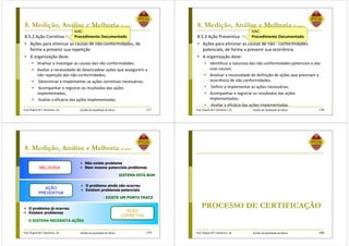 Prof. Ângela M.F. Danilevicz, Dr. Gestão da Qualidade de Obras
8. Medição, Análise e Melhoria (Cont.)
8.5.2 Ação Corretiva
• Ações para eliminar as causas de não-conformidades, de
forma a prevenir sua repetição
• A organização deve:
• Analisar e investigar as causas das não conformidades;
• Avaliar a necessidade de desencadear ações que assegurem a
não repetição das não conformidades;
• Determinar e implementar as ações corretivas necessárias;
• Acompanhar e registrar os resultados das ações
implementadas;
• Avaliar a eficácia das ações implementadas.
177
SiAC:
Procedimento Documentado
Prof. Ângela M.F. Danilevicz, Dr. Gestão da Qualidade de Obras
8. Medição, Análise e Melhoria (Cont.)
8.5.3 Ação Preventiva
• Ações para eliminar as causas de não - conformidades
potenciais, de forma a prevenir sua ocorrência
• A organização deve:
• Identificar a natureza das não conformidades potenciais e das
suas causas;
• Analisar a necessidade de definição de ações que previnam a
ocorrência de não conformidades;
• Definir e implementar as ações necessárias;
• Acompanhar e registrar os resultados das ações
implementadas;
• Avaliar a eficácia das ações implementadas.
178
SiAC:
Procedimento Documentado
Prof. Ângela M.F. Danilevicz, Dr. Gestão da Qualidade de Obras
8. Medição, Análise e Melhoria (Cont.)
179
MELHORIA
AÇÃO
PREVENTIVA
AÇÃO
CORRETIVA
• Não existe problema
• Nem mesmo potenciais problemas
 SISTEMA ESTÁ BOM
• O problema ainda não ocorreu
• Existem problemas potenciais
• O problema já ocorreu
• Existem problemas
 EXISTE UM PONTO FRACO
 O SISTEMA NECESSITA AÇÕES
Prof. Ângela M.F. Danilevicz, Dr. Gestão da Qualidade de Obras
PROCESSO DE CERTIFICAÇÃO
180
 