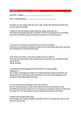 4758987Music Video Analysis - Gender Roles
Song Title: _lollipop_____________________________________
Artist: _Framing Hanley_____________________________________

Directions: As you closely watch the music video, answer the following questions with
as much detail as possible.
1. What are the men/women doing? (Dancing, sitting, swimming, etc.)
The women are playing strip poker, and then one of the women goes into a swimming
pool. This is all based at a house party then it switches to a shot of the band.

2. How are the men/women dressed? How much skin is revealed?
The women are dressed in underwear and the men are dressed the same, this represents
the sexuality of the male and female roles.

3. Are there more, fewer, or the same number of men as women?
There are more women than men, and they hover around the men, to represent there
attractiveness
sitting, standing

4. Describe the body language of the men/women: are they, gyrating,
mugging, etc.?
thw women are dancing around the men at the house party, however when they are
playing poker the seductively undress themselves, the men’s body language is very
relaxed and chilled throughout the video.

5. Do the men/women have power? How do you know?
The men have the power over the women because they are more dominant and
controlling and using the women for sex. However you could argue that the women have
the power over the men because they are using their sexuality to control them.

6. What’s the message of the song?
The message is that women should be available for men to use when they want to, and
that men are the more

 